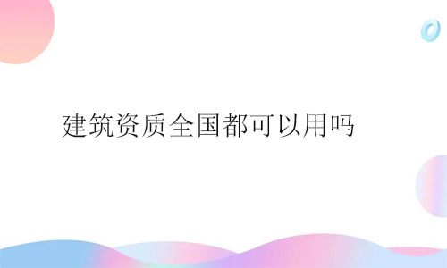 建筑資質全國都可以用嗎?用事實說話